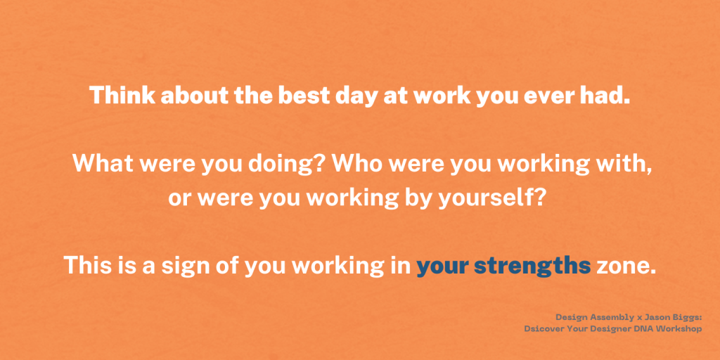 Think about the best day at work you ever had. What were you doing? Who were you working with,or were you working by yourself? This is a sign of you working in your strenghts zone.- Design Assembly x Jason Biggs: Discovering your Designer DNA Workshop. 