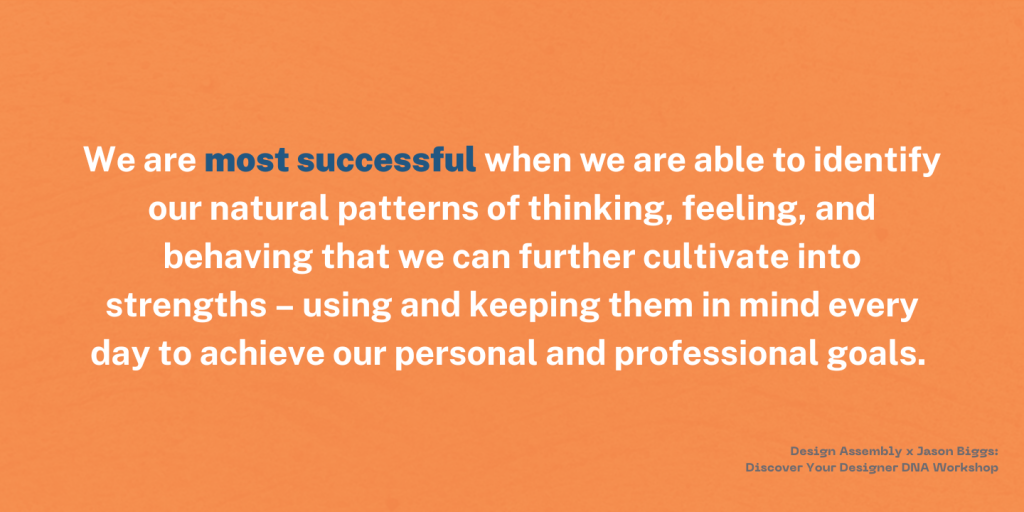 We are most successful when we are able to identify our natural patterns of thinking, feeling, and behaving that we can further cultivate into strengths - using and keeping them in mind every day to achieve our personal and professional goals. - Design Assembly x Jason Biggs: Discovering your Designer DNA Workshop. 