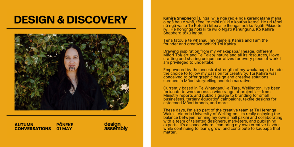 Kahira Shepherd | E ngā iwi e ngā reo e ngā kārangataha maha o ngā hau e whā, tēnei te mihi nui ki a koutou katoa. He uri tēnei nō ngā wai o Te Rotoiti i kitea ai e Ihenga, arā ko Ngāti Pikiao te iwi. He hononga hoki ki te iwi o Ngāti Kahungunu. Ko Kahira Shepherd tōku ingoa.
Tēnā tātou e te whānau, my name is Kahira and I am the founder and creative behind Toi Kahira.
Drawing inspiration from my whakapapa/ lineage, different Māori Toi/ art and Te Taiao/ nature and all its resources, I love crafting and sharing unique narratives for every piece of work I am privileged to undertake.
Empowered by the ancestral strength of my whakapapa, I made the choice to follow my passion for creativity. Toi Kahira was conceived to offer graphic design and creative solutions steeped in Māori storytelling and rich narratives.
Currently based in Te Whanganui-a-Tara, Wellington, I’ve been fortunate to work across a wide range of projects — from Ministry reports and public signage to branding for small businesses, tertiary education campaigns, textile designs for esteemed Māori brands, and more.
These days, I’m also part of the creative team at Te Herenga Waka—Victoria University of Wellington. I’m really enjoying the balance between running my own small pakihi and collaborating with a team of talented designers, marketers, and publishing experts. It’s a space where I can bring my own creative flavour while continuing to learn, grow, and contribute to kaupapa that matter.